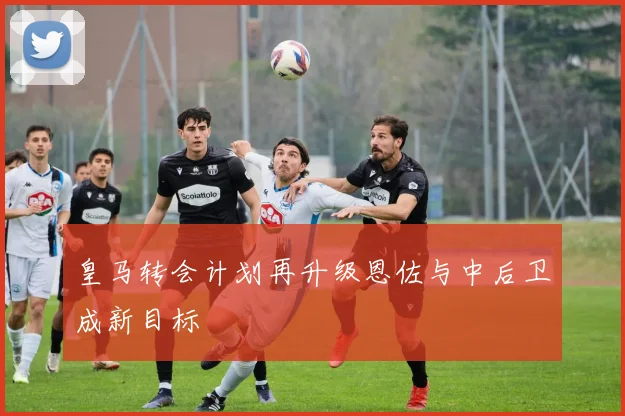 皇马转会计划再升级恩佐与中后卫成新目标