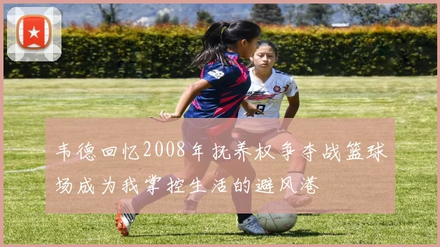 韦德回忆2008年抚养权争夺战篮球场成为我掌控生活的避风港