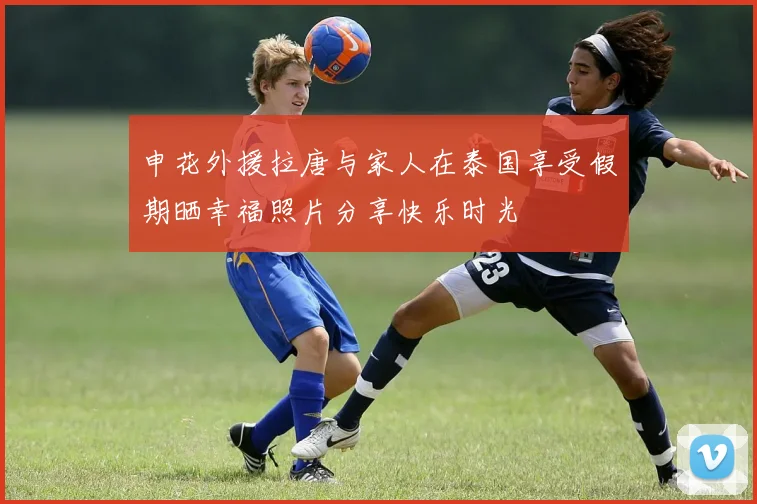 申花外援拉唐与家人在泰国享受假期晒幸福照片分享快乐时光