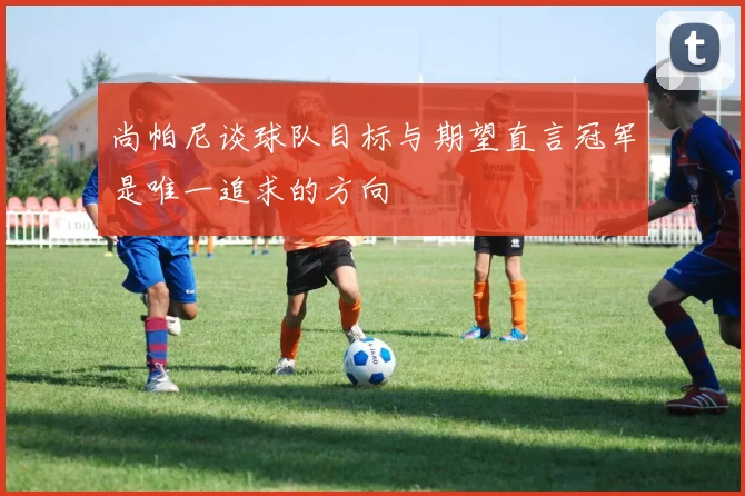 尚帕尼谈球队目标与期望直言冠军是唯一追求的方向