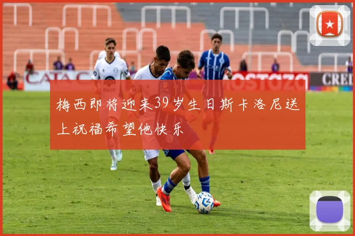 梅西即将迎来39岁生日斯卡洛尼送上祝福希望他快乐