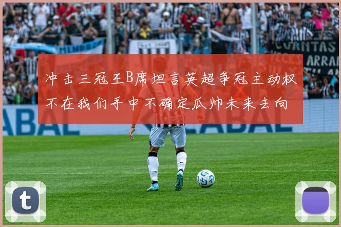 冲击三冠王B席坦言英超争冠主动权不在我们手中不确定瓜帅未来去向