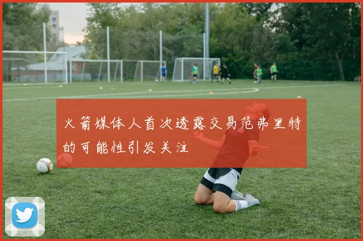 火箭媒体人首次透露交易范弗里特的可能性引发关注