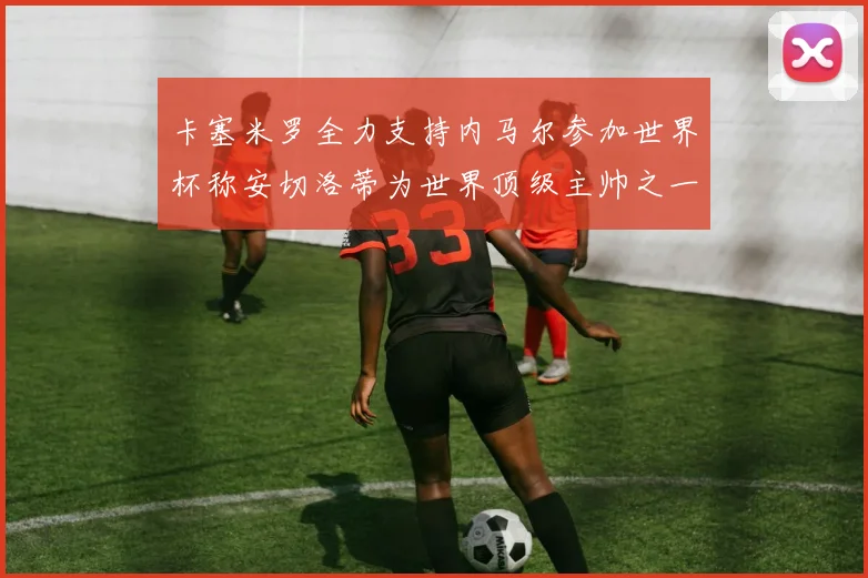 卡塞米罗全力支持内马尔参加世界杯称安切洛蒂为世界顶级主帅之一