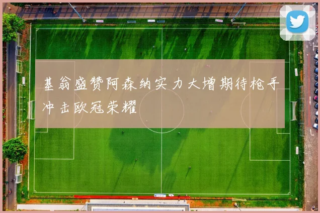 基翁盛赞阿森纳实力大增期待枪手冲击欧冠荣耀