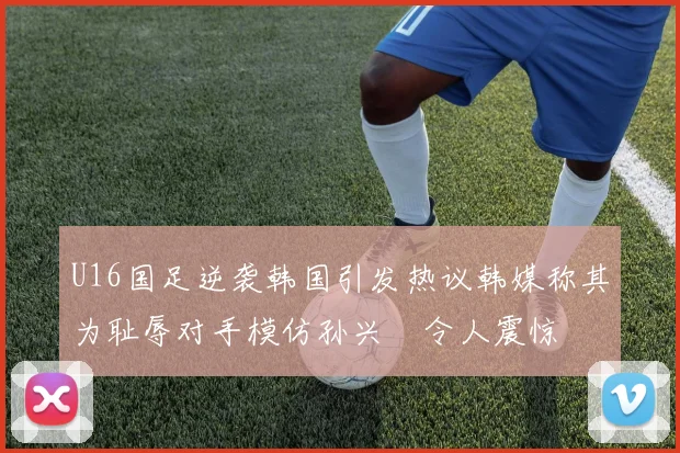 U16国足逆袭韩国引发热议韩媒称其为耻辱对手模仿孙兴慜令人震惊