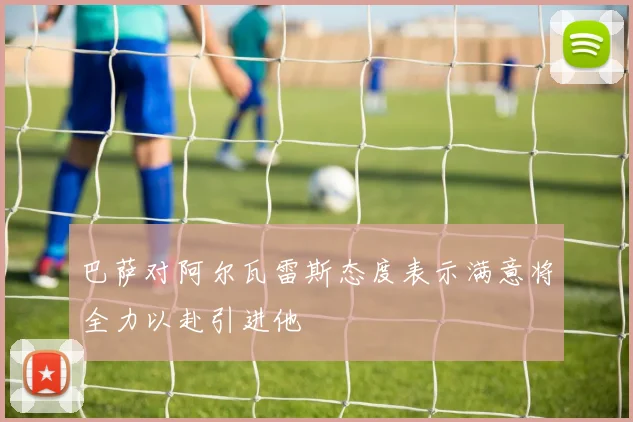 巴萨对阿尔瓦雷斯态度表示满意将全力以赴引进他