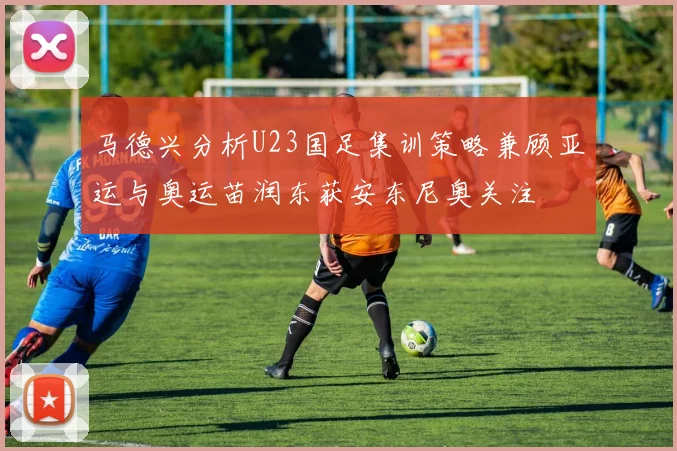 马德兴分析U23国足集训策略兼顾亚运与奥运苗润东获安东尼奥关注