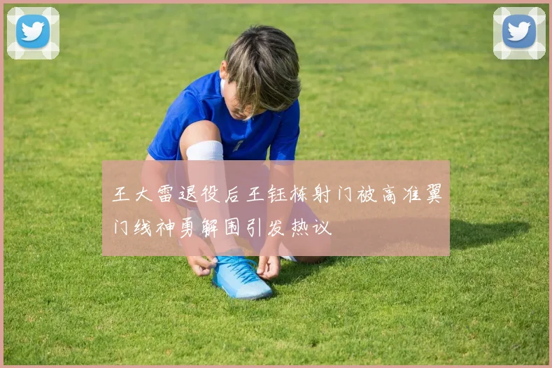 王大雷退役后王钰栋射门被高准翼门线神勇解围引发热议