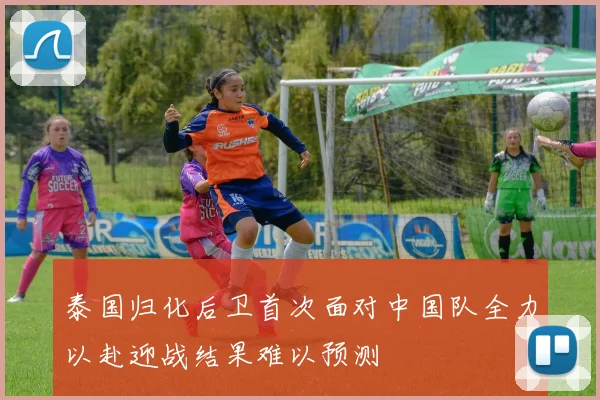 泰国归化后卫首次面对中国队全力以赴迎战结果难以预测